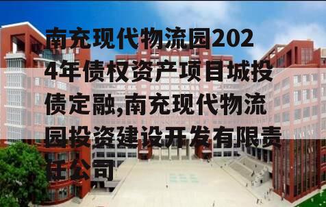 南充现代物流园2024年债权资产项目城投债定融,南充现代物流园投资建设开发有限责任公司