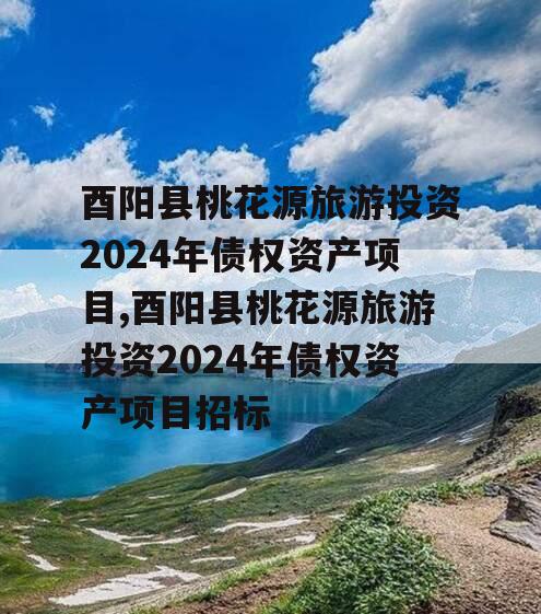 酉阳县桃花源旅游投资2024年债权资产项目,酉阳县桃花源旅游投资2024年债权资产项目招标