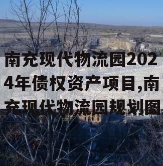 南充现代物流园2024年债权资产项目,南充现代物流园规划图