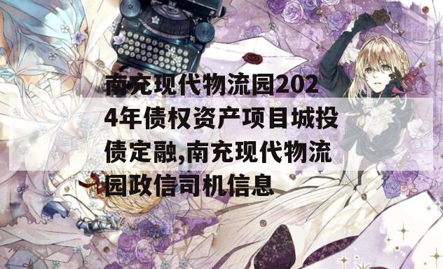 南充现代物流园2024年债权资产项目城投债定融,南充现代物流园政信司机信息