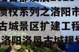 洛阳古都发展2023年债权系列之洛阳市洛邑古城景区扩建工程项目,洛阳洛邑古城规划图