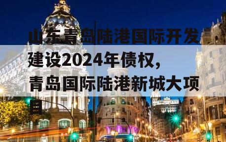 山东青岛陆港国际开发建设2024年债权,青岛国际陆港新城大项目