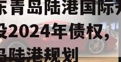 山东青岛陆港国际开发建设2024年债权,青岛陆港规划