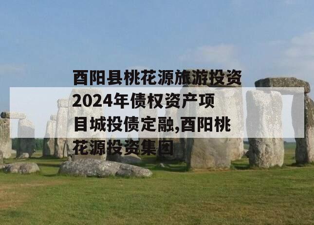 酉阳县桃花源旅游投资2024年债权资产项目城投债定融,酉阳桃花源投资集团