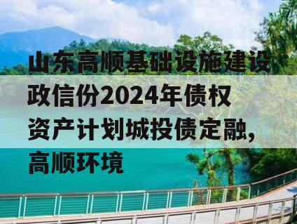 山东高顺基础设施建设政信份2024年债权资产计划城投债定融,高顺环境