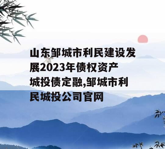 山东邹城市利民建设发展2023年债权资产城投债定融,邹城市利民城投公司官网