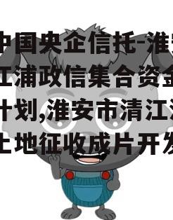 大中国央企信托-淮安清江浦政信集合资金信托计划,淮安市清江浦区土地征收成片开发方案