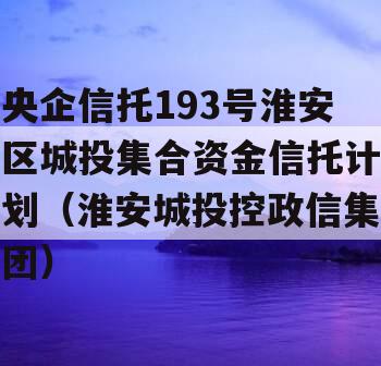 央企信托193号淮安区城投集合资金信托计划（淮安城投控政信集团）