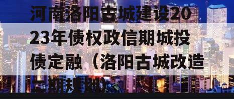 河南洛阳古城建设2023年债权政信期城投债定融（洛阳古城改造二期规划）