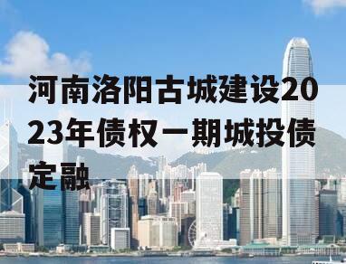 河南洛阳古城建设2023年债权一期城投债定融