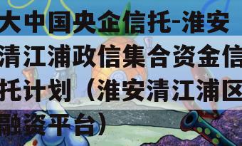 大中国央企信托-淮安清江浦政信集合资金信托计划（淮安清江浦区融资平台）