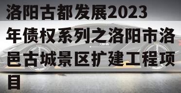 洛阳古都发展2023年债权系列之洛阳市洛邑古城景区扩建工程项目