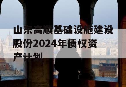 山东高顺基础设施建设股份2024年债权资产计划