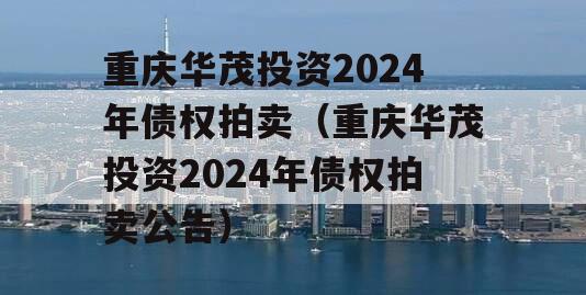 重庆华茂投资2024年债权拍卖（重庆华茂投资2024年债权拍卖公告）