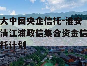 大中国央企信托-淮安清江浦政信集合资金信托计划