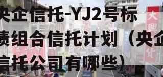 央企信托-YJ2号标债组合信托计划（央企信托公司有哪些）