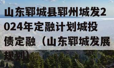 山东郓城县郓州城发2024年定融计划城投债定融（山东郓城发展规划）