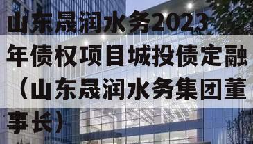 山东晟润水务2023年债权项目城投债定融（山东晟润水务集团董事长）