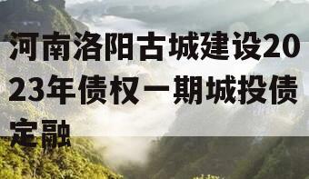 河南洛阳古城建设2023年债权一期城投债定融