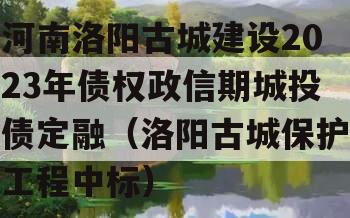 河南洛阳古城建设2023年债权政信期城投债定融（洛阳古城保护工程中标）