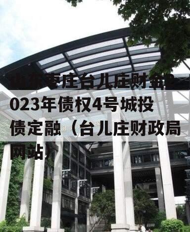 山东枣庄台儿庄财金2023年债权4号城投债定融（台儿庄财政局网站）