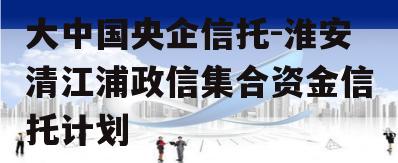 大中国央企信托-淮安清江浦政信集合资金信托计划