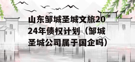 山东邹城圣城文旅2024年债权计划（邹城圣城公司属于国企吗）