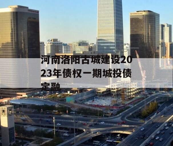 河南洛阳古城建设2023年债权一期城投债定融