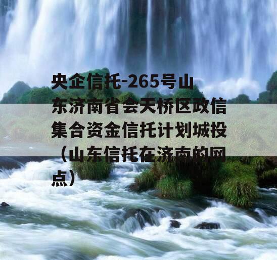 央企信托-265号山东济南省会天桥区政信集合资金信托计划城投（山东信托在济南的网点）