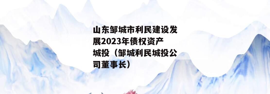 山东邹城市利民建设发展2023年债权资产城投（邹城利民城投公司董事长）