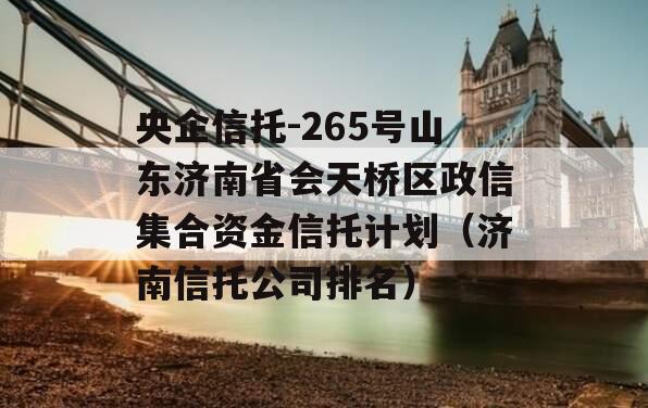 央企信托-265号山东济南省会天桥区政信集合资金信托计划（济南信托公司排名）