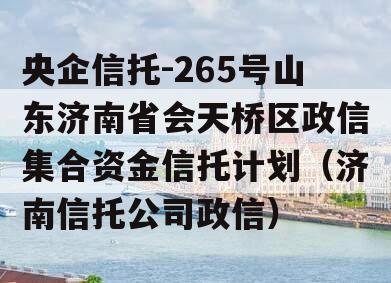 央企信托-265号山东济南省会天桥区政信集合资金信托计划（济南信托公司政信）