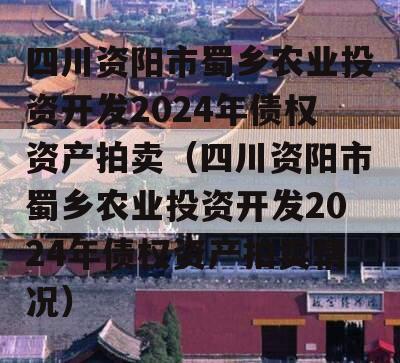 四川资阳市蜀乡农业投资开发2024年债权资产拍卖（四川资阳市蜀乡农业投资开发2024年债权资产拍卖情况）