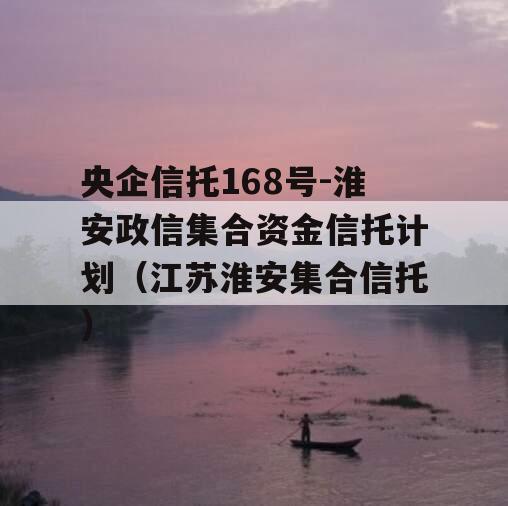 央企信托168号-淮安政信集合资金信托计划（江苏淮安集合信托）