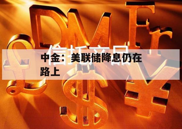 中金：美联储降息仍在路上