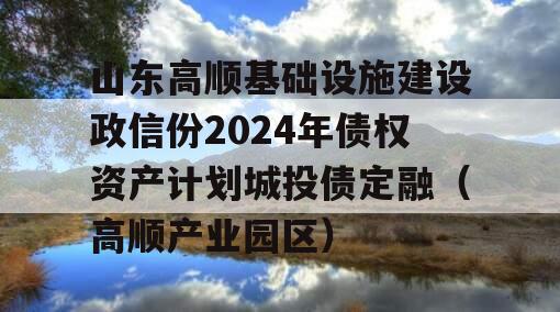 山东高顺基础设施建设政信份2024年债权资产计划城投债定融（高顺产业园区）