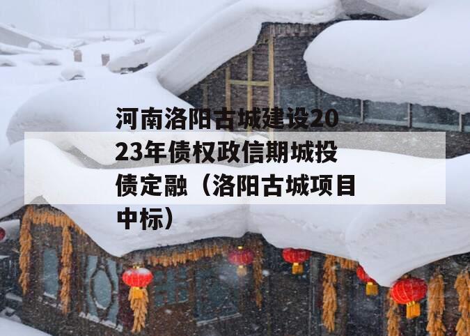 河南洛阳古城建设2023年债权政信期城投债定融（洛阳古城项目中标）