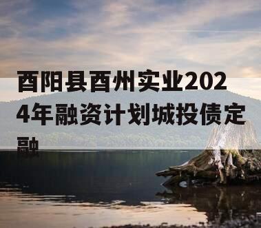 酉阳县酉州实业2024年融资计划城投债定融