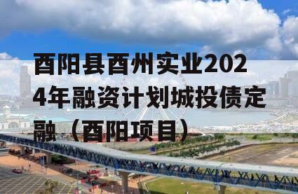 酉阳县酉州实业2024年融资计划城投债定融（酉阳项目）