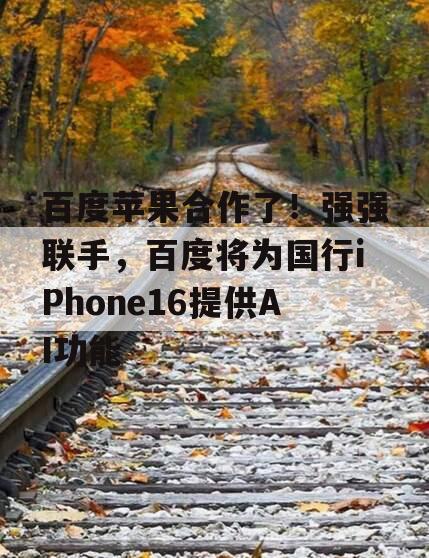 百度苹果合作了！强强联手，百度将为国行iPhone16提供AI功能