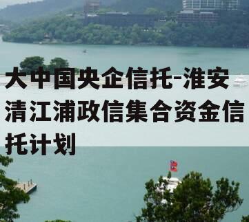 大中国央企信托-淮安清江浦政信集合资金信托计划