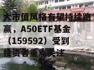 大市值风格有望持续跑赢，A50ETF基金（159592）受到投资者重点关注