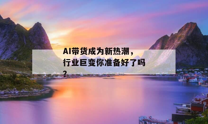 AI带货成为新热潮，行业巨变你准备好了吗？