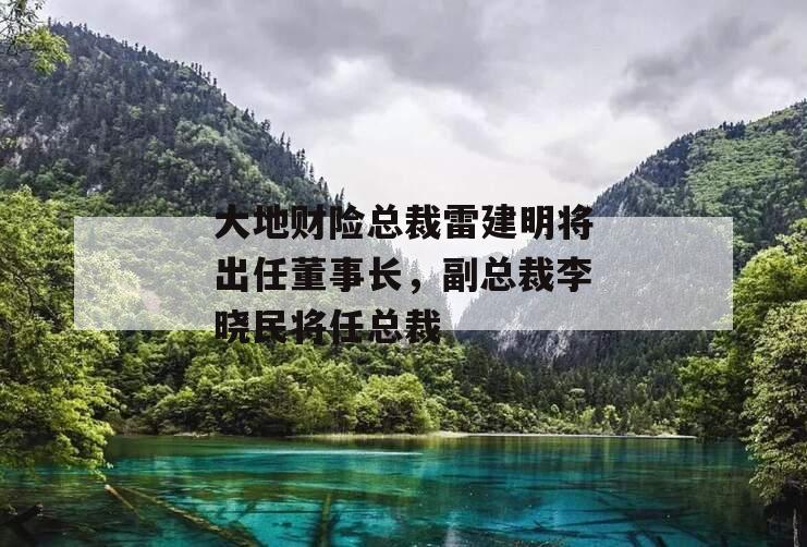 大地财险总裁雷建明将出任董事长，副总裁李晓民将任总裁