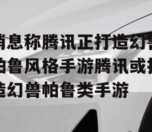 消息称腾讯正打造幻兽帕鲁风格手游腾讯或打造幻兽帕鲁类手游