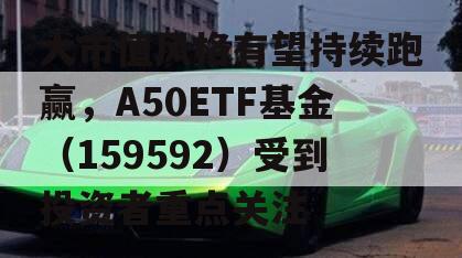 大市值风格有望持续跑赢，A50ETF基金（159592）受到投资者重点关注