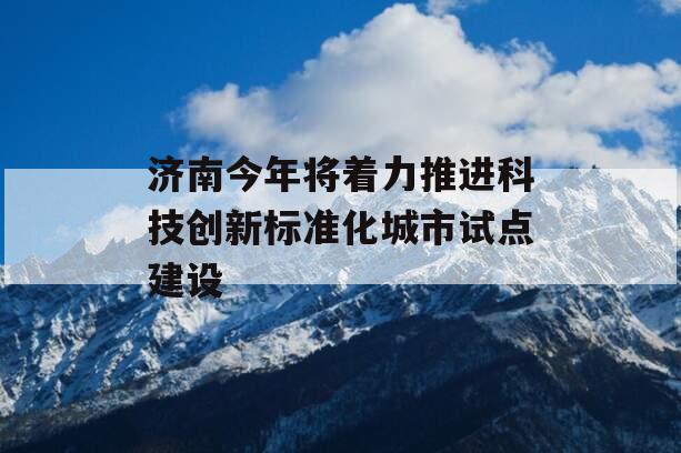 济南今年将着力推进科技创新标准化城市试点建设