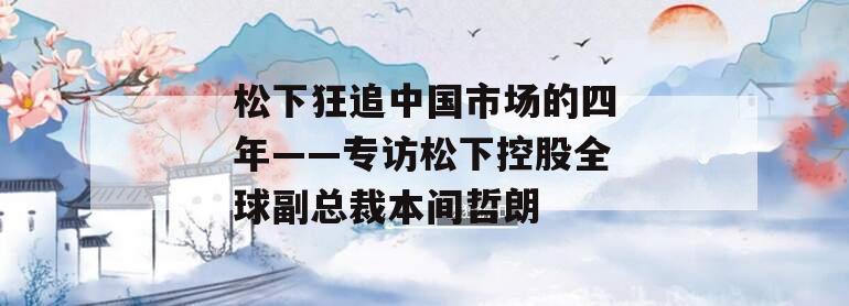 松下狂追中国市场的四年——专访松下控股全球副总裁本间哲朗