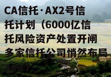 CA信托·AX2号信托计划（6000亿信托风险资产处置开闸 多家信托公司悄然布局amc）