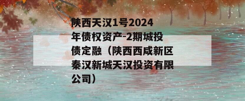 陕西天汉1号2024年债权资产-2期城投债定融（陕西西咸新区秦汉新城天汉投资有限公司）